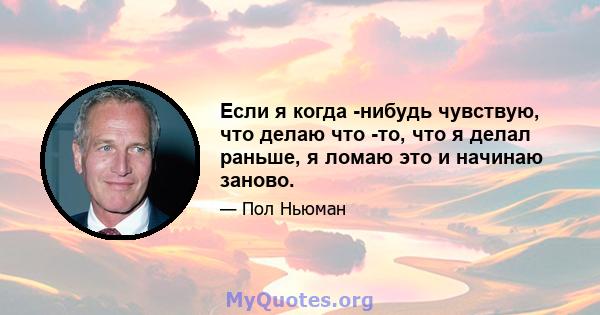 Если я когда -нибудь чувствую, что делаю что -то, что я делал раньше, я ломаю это и начинаю заново.