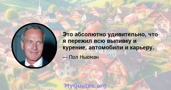 Это абсолютно удивительно, что я пережил всю выпивку и курение, автомобили и карьеру.