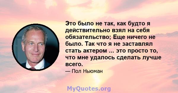 Это было не так, как будто я действительно взял на себя обязательство; Еще ничего не было. Так что я не заставлял стать актером ... это просто то, что мне удалось сделать лучше всего.