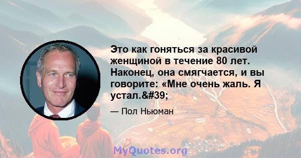 Это как гоняться за красивой женщиной в течение 80 лет. Наконец, она смягчается, и вы говорите: «Мне очень жаль. Я устал.'