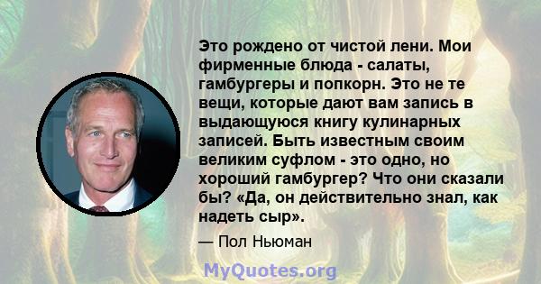 Это рождено от чистой лени. Мои фирменные блюда - салаты, гамбургеры и попкорн. Это не те вещи, которые дают вам запись в выдающуюся книгу кулинарных записей. Быть известным своим великим суфлом - это одно, но хороший