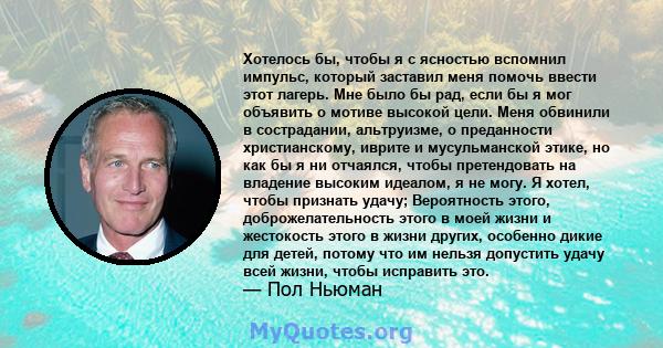 Хотелось бы, чтобы я с ясностью вспомнил импульс, который заставил меня помочь ввести этот лагерь. Мне было бы рад, если бы я мог объявить о мотиве высокой цели. Меня обвинили в сострадании, альтруизме, о преданности