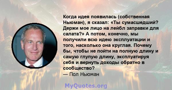 Когда идея появилась (собственная Ньюман), я сказал: «Ты сумасшедший? Держи мое лицо на лейбл заправки для салата?» А потом, конечно, мы получили всю идею эксплуатации и того, насколько она круглая. Почему бы, чтобы не