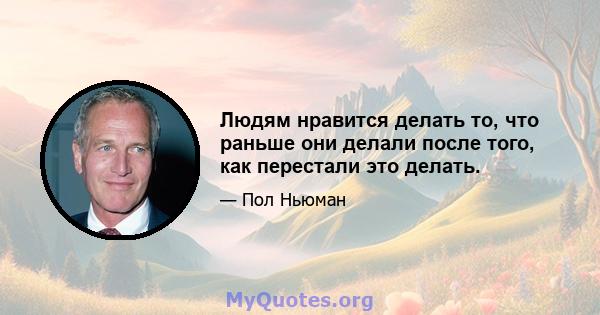 Людям нравится делать то, что раньше они делали после того, как перестали это делать.