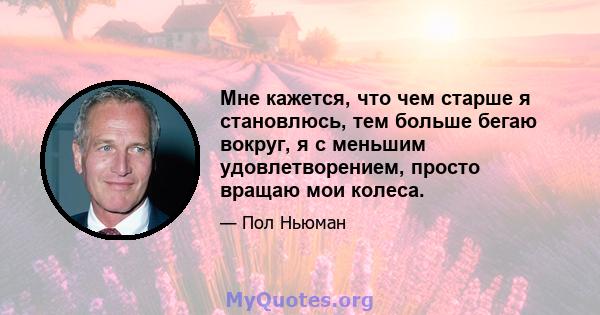 Мне кажется, что чем старше я становлюсь, тем больше бегаю вокруг, я с меньшим удовлетворением, просто вращаю мои колеса.