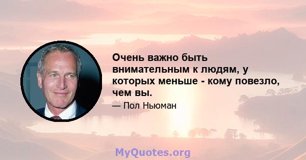 Очень важно быть внимательным к людям, у которых меньше - кому повезло, чем вы.