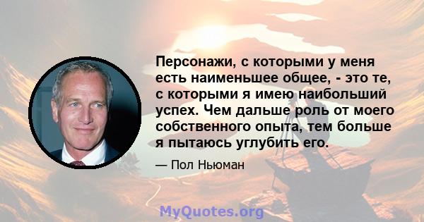 Персонажи, с которыми у меня есть наименьшее общее, - это те, с которыми я имею наибольший успех. Чем дальше роль от моего собственного опыта, тем больше я пытаюсь углубить его.