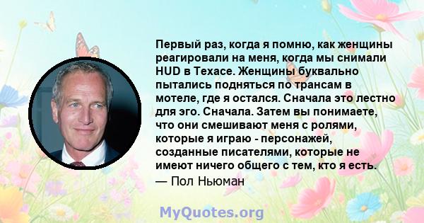 Первый раз, когда я помню, как женщины реагировали на меня, когда мы снимали HUD в Техасе. Женщины буквально пытались подняться по трансам в мотеле, где я остался. Сначала это лестно для эго. Сначала. Затем вы