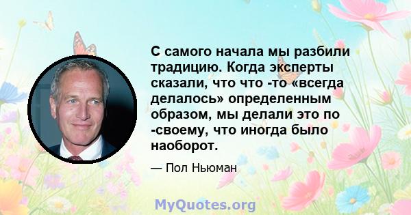 С самого начала мы разбили традицию. Когда эксперты сказали, что что -то «всегда делалось» определенным образом, мы делали это по -своему, что иногда было наоборот.