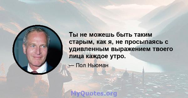 Ты не можешь быть таким старым, как я, не просыпаясь с удивленным выражением твоего лица каждое утро.