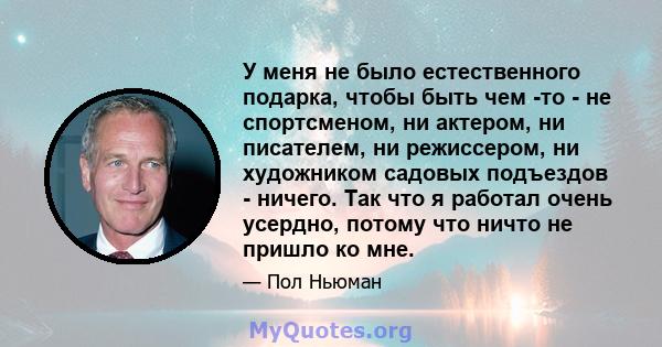 У меня не было естественного подарка, чтобы быть чем -то - не спортсменом, ни актером, ни писателем, ни режиссером, ни художником садовых подъездов - ничего. Так что я работал очень усердно, потому что ничто не пришло