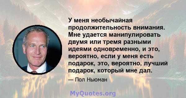 У меня необычайная продолжительность внимания. Мне удается манипулировать двумя или тремя разными идеями одновременно, и это, вероятно, если у меня есть подарок, это, вероятно, лучший подарок, который мне дал.