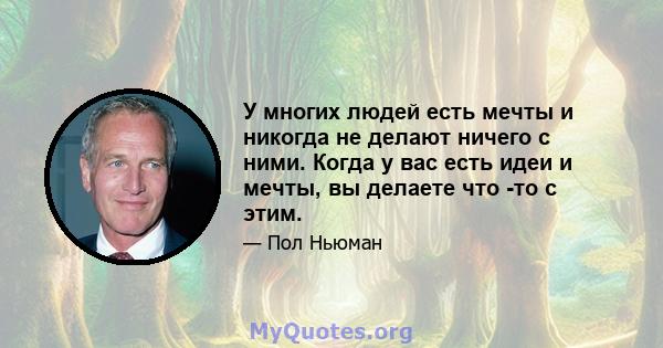 У многих людей есть мечты и никогда не делают ничего с ними. Когда у вас есть идеи и мечты, вы делаете что -то с этим.