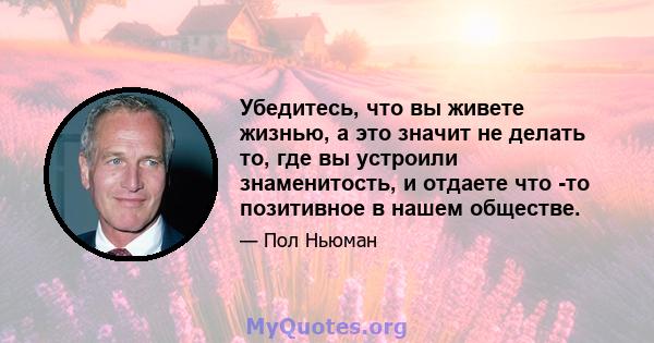 Убедитесь, что вы живете жизнью, а это значит не делать то, где вы устроили знаменитость, и отдаете что -то позитивное в нашем обществе.