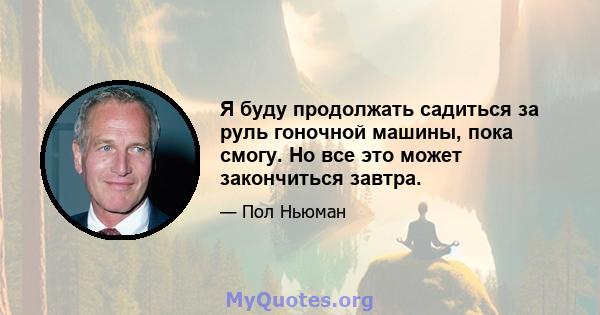 Я буду продолжать садиться за руль гоночной машины, пока смогу. Но все это может закончиться завтра.