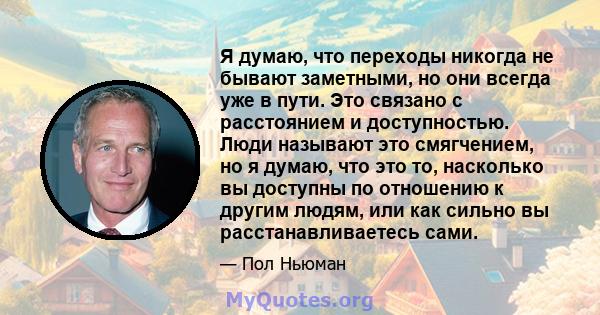 Я думаю, что переходы никогда не бывают заметными, но они всегда уже в пути. Это связано с расстоянием и доступностью. Люди называют это смягчением, но я думаю, что это то, насколько вы доступны по отношению к другим