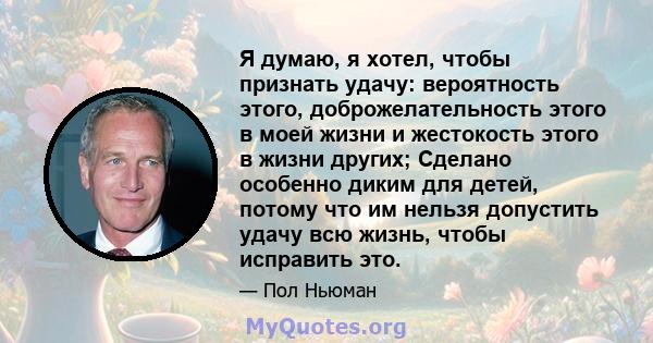 Я думаю, я хотел, чтобы признать удачу: вероятность этого, доброжелательность этого в моей жизни и жестокость этого в жизни других; Сделано особенно диким для детей, потому что им нельзя допустить удачу всю жизнь, чтобы 