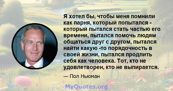 Я хотел бы, чтобы меня помнили как парня, который попытался - который пытался стать частью его времени, пытался помочь людям общаться друг с другом, пытался найти какую -то порядочность в своей жизни, пытался продлить