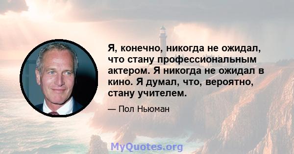 Я, конечно, никогда не ожидал, что стану профессиональным актером. Я никогда не ожидал в кино. Я думал, что, вероятно, стану учителем.