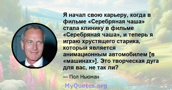 Я начал свою карьеру, когда в фильме «Серебряная чаша» стала клинику в фильме «Серебряная чаша», и теперь я играю хрустящего старика, который является анимационным автомобилем [в «машинах»]. Это творческая дуга для вас, 