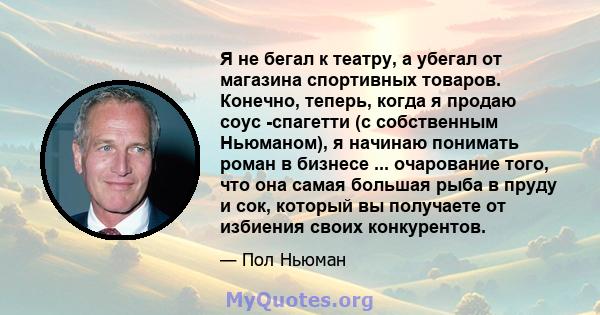 Я не бегал к театру, а убегал от магазина спортивных товаров. Конечно, теперь, когда я продаю соус -спагетти (с собственным Ньюманом), я начинаю понимать роман в бизнесе ... очарование того, что она самая большая рыба в 