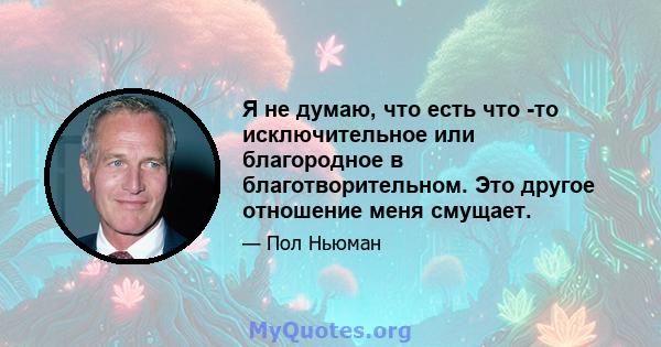 Я не думаю, что есть что -то исключительное или благородное в благотворительном. Это другое отношение меня смущает.