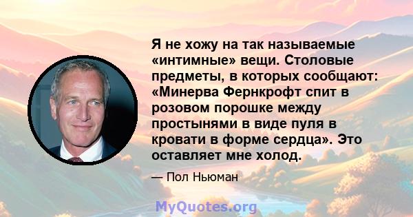 Я не хожу на так называемые «интимные» вещи. Столовые предметы, в которых сообщают: «Минерва Фернкрофт спит в розовом порошке между простынями в виде пуля в кровати в форме сердца». Это оставляет мне холод.