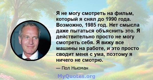 Я не могу смотреть на фильм, который я снял до 1990 года. Возможно, 1985 год. Нет смысла даже пытаться объяснить это. Я действительно просто не могу смотреть себя. Я вижу все машины на работе, и это просто сводит меня с 