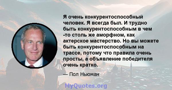 Я очень конкурентоспособный человек. Я всегда был. И трудно быть конкурентоспособным в чем -то столь же аморфном, как актерское мастерство. Но вы можете быть конкурентоспособным на трассе, потому что правила очень