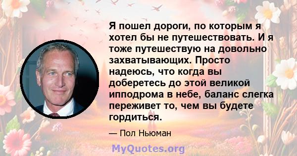 Я пошел дороги, по которым я хотел бы не путешествовать. И я тоже путешествую на довольно захватывающих. Просто надеюсь, что когда вы доберетесь до этой великой ипподрома в небе, баланс слегка переживет то, чем вы