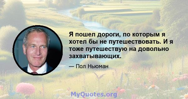 Я пошел дороги, по которым я хотел бы не путешествовать. И я тоже путешествую на довольно захватывающих.