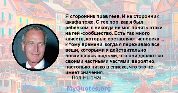 Я сторонник прав геев. И не сторонник шкафа тоже. С тех пор, как я был ребенком, я никогда не мог понять атаки на гей -сообщество. Есть так много качеств, которые составляют человека ... к тому времени, когда я