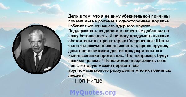 Дело в том, что я не вижу убедительной причины, почему мы не должны в одностороннем порядке избавляться от нашего ядерного оружия. Поддерживать их дорого и ничего не добавляет в нашу безопасность. Я не могу придумать