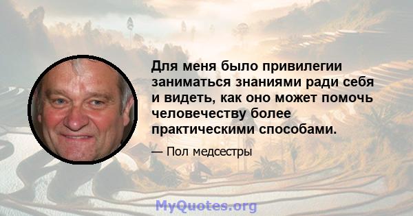 Для меня было привилегии заниматься знаниями ради себя и видеть, как оно может помочь человечеству более практическими способами.