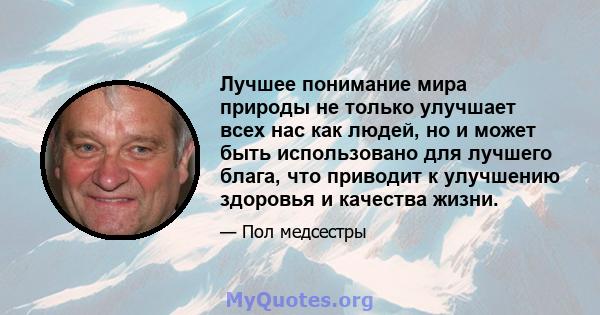 Лучшее понимание мира природы не только улучшает всех нас как людей, но и может быть использовано для лучшего блага, что приводит к улучшению здоровья и качества жизни.