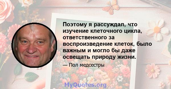 Поэтому я рассуждал, что изучение клеточного цикла, ответственного за воспроизведение клеток, было важным и могло бы даже освещать природу жизни.