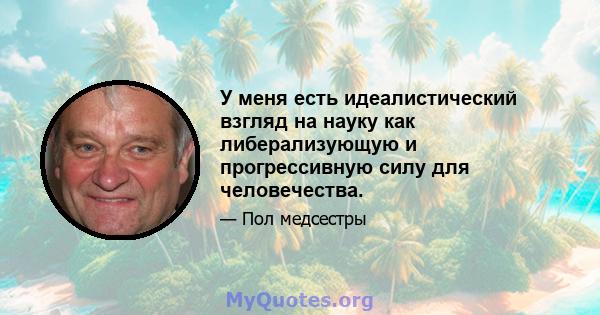 У меня есть идеалистический взгляд на науку как либерализующую и прогрессивную силу для человечества.