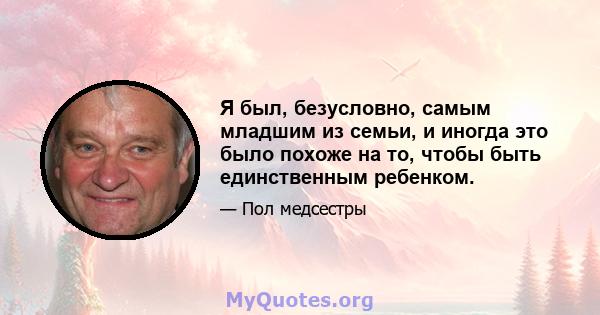 Я был, безусловно, самым младшим из семьи, и иногда это было похоже на то, чтобы быть единственным ребенком.