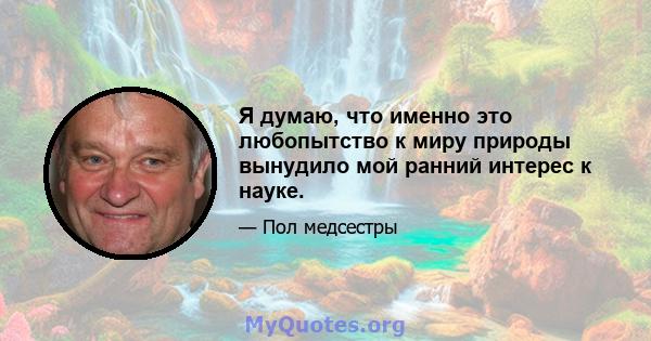 Я думаю, что именно это любопытство к миру природы вынудило мой ранний интерес к науке.