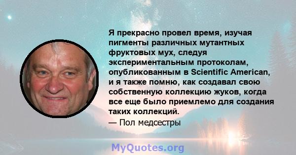 Я прекрасно провел время, изучая пигменты различных мутантных фруктовых мух, следуя экспериментальным протоколам, опубликованным в Scientific American, и я также помню, как создавал свою собственную коллекцию жуков,