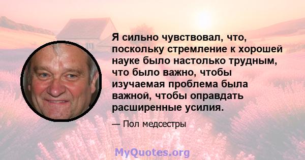 Я сильно чувствовал, что, поскольку стремление к хорошей науке было настолько трудным, что было важно, чтобы изучаемая проблема была важной, чтобы оправдать расширенные усилия.