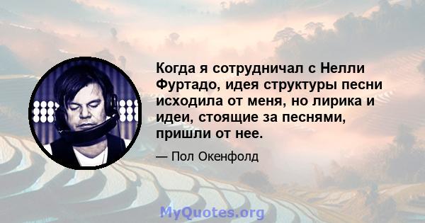 Когда я сотрудничал с Нелли Фуртадо, идея структуры песни исходила от меня, но лирика и идеи, стоящие за песнями, пришли от нее.