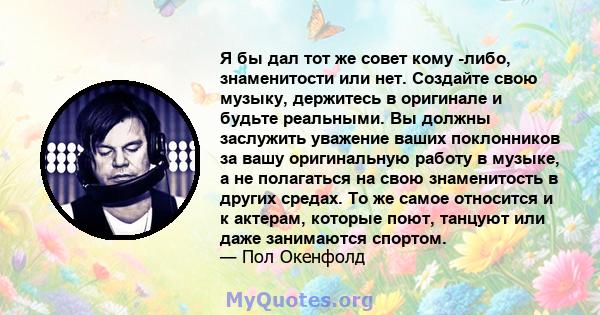 Я бы дал тот же совет кому -либо, знаменитости или нет. Создайте свою музыку, держитесь в оригинале и будьте реальными. Вы должны заслужить уважение ваших поклонников за вашу оригинальную работу в музыке, а не