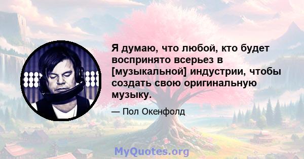 Я думаю, что любой, кто будет воспринято всерьез в [музыкальной] индустрии, чтобы создать свою оригинальную музыку.