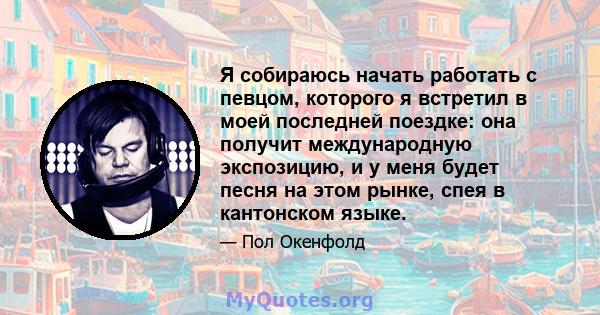 Я собираюсь начать работать с певцом, которого я встретил в моей последней поездке: она получит международную экспозицию, и у меня будет песня на этом рынке, спея в кантонском языке.