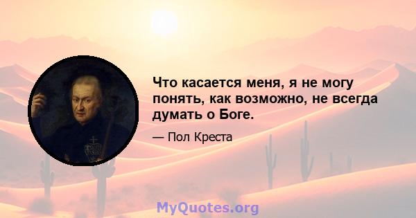 Что касается меня, я не могу понять, как возможно, не всегда думать о Боге.