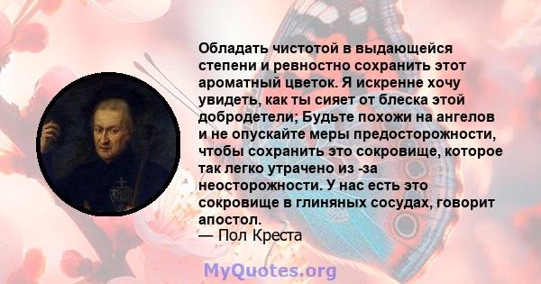 Обладать чистотой в выдающейся степени и ревностно сохранить этот ароматный цветок. Я искренне хочу увидеть, как ты сияет от блеска этой добродетели; Будьте похожи на ангелов и не опускайте меры предосторожности, чтобы