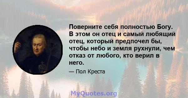 Поверните себя полностью Богу. В этом он отец и самый любящий отец, который предпочел бы, чтобы небо и земля рухнули, чем отказ от любого, кто верил в него.