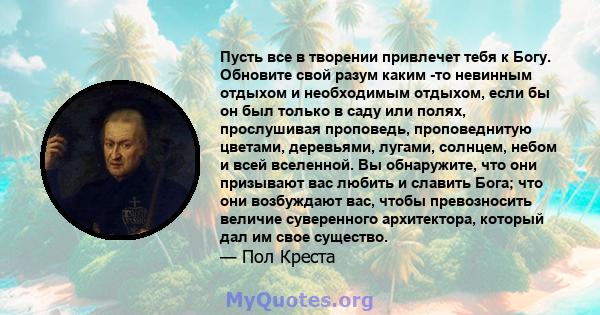 Пусть все в творении привлечет тебя к Богу. Обновите свой разум каким -то невинным отдыхом и необходимым отдыхом, если бы он был только в саду или полях, прослушивая проповедь, проповеднитую цветами, деревьями, лугами,