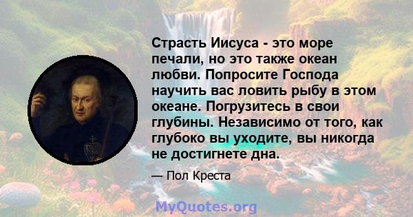 Страсть Иисуса - это море печали, но это также океан любви. Попросите Господа научить вас ловить рыбу в этом океане. Погрузитесь в свои глубины. Независимо от того, как глубоко вы уходите, вы никогда не достигнете дна.